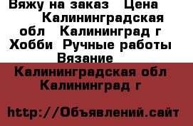 Вяжу на заказ › Цена ­ 300 - Калининградская обл., Калининград г. Хобби. Ручные работы » Вязание   . Калининградская обл.,Калининград г.